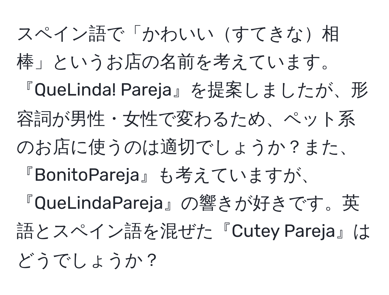 スペイン語で「かわいいすてきな相棒」というお店の名前を考えています。『QueLinda! Pareja』を提案しましたが、形容詞が男性・女性で変わるため、ペット系のお店に使うのは適切でしょうか？また、『BonitoPareja』も考えていますが、『QueLindaPareja』の響きが好きです。英語とスペイン語を混ぜた『Cutey Pareja』はどうでしょうか？