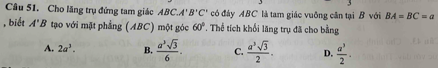 Cho lăng trụ đứng tam giác ABC. A'B'C' có đáy ABC là tam giác vuông cân tại B với BA=BC=a
, biết A'B tạo với mặt phẳng (ABC) một góc 60°. Thể tích khối lăng trụ đã cho bằng
A. 2a^3. B.  a^3sqrt(3)/6 . C.  a^3sqrt(3)/2 . D.  a^3/2 ·