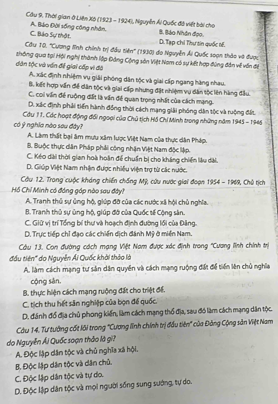 Thời gian ở Liên Xô (1923 - 1924), Nguyễn Ái Quốc đã viết bài cho
A. Báo Đời sống công nhân. B. Báo Nhân đạo.
C. Báo Sự thật. D. Tạp chí Thư tín quốc tế.
Câu 10. ''Cương lĩnh chính trị đầu tiên'' (1930) do Nguyễn Ái Quốc soạn thào và được
thông qua tại Hội nghị thành lập Đảng Cộng sản Việt Nam có sự kết hợp đúng đần về vấn đề
dân tộc và vấn đế giai cấp vì đã
A. xác định nhiệm vụ giải phóng dân tộc và giai cấp ngang hàng nhau.
B. kết hợp vấn đề dân tộc và giai cấp nhưng đặt nhiệm vụ dân tộc lên hàng đầu.
C. coi vấn đề ruộng đất là vấn đề quan trọng nhất của cách mạng.
D. xác định phải tiến hành đồng thời cách mạng giải phóng dân tộc và ruộng đất.
Câu 11. Các hoạt động đối ngoại của Chủ tịch Hồ Chí Minh trong những năm 1945 - 1946
có ý nghĩa nào sau đây?
A. Làm thất bại âm mưu xâm lược Việt Nam của thực dân Pháp.
B. Buộc thực dân Pháp phải công nhận Việt Nam độc lập.
C. Kéo dài thời gian hoà hoãn để chuẩn bị cho kháng chiến lâu dài.
D. Giúp Việt Nam nhận được nhiều viện trợ từ các nước.
Câu 12. Trong cuộc kháng chiến chống Mỹ, cứu nước giai đoạn 1954 - 1969, Chủ tịch
Hồ Chí Minh có đóng góp nào sau đây?
A. Tranh thủ sự ủng hộ, giúp đỡ của các nước xã hội chủ nghĩa.
B. Tranh thủ sự ủng hộ, giúp đỡ của Quốc tế Cộng sản.
C. Giữ vị trí Tổng bí thư và hoạch định đường lối của Đảng.
D. Trực tiếp chỉ đạo các chiến dịch đánh Mỹ ở miền Nam.
Câu 13. Con đường cách mạng Việt Nam được xác định trong 'Cương lĩnh chính trị
đầu tiên" do Nguyễn Ái Quốc khởi thảo là
A. làm cách mạng tư sản dân quyền và cách mạng ruộng đất để tiến lên chủ nghĩa
cộng sản.
B. thực hiện cách mạng ruộng đất cho triệt để.
C. tịch thu hết sản nghiệp của bọn đế quốc.
D. đánh đổ địa chủ phong kiến, làm cách mạng thổ địa, sau đó làm cách mạng dân tộc.
Câu 14. Tư tưởng cốt lõi trong "Cương lĩnh chính trị đầu tiên" của Đảng Cộng sản Việt Nam
do Nguyễn Ái Quốc soạn thảo là gì?
A. Độc lập dân tộc và chủ nghĩa xã hội.
B. Độc lập dân tộc và dân chủ.
C. Độc lập dân tộc và tự do.
D. Độc lập dân tộc và mọi người sống sung sướng, tự do.