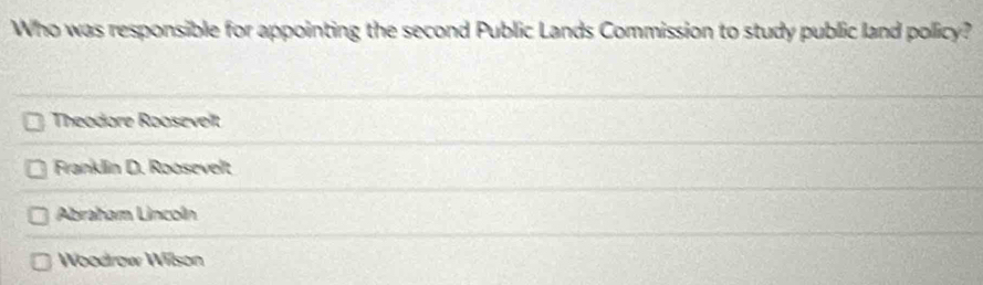 Who was responsible for appointing the second Public Lands Commission to study public land policy?
Theodore Roosevelt
Franklin D. Roosevelt
Abraham Lincoln
Woodrow Wilson