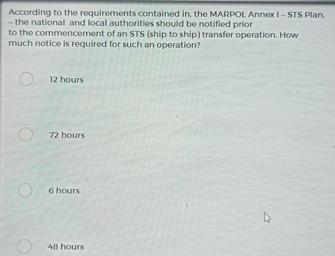 According to the requirements contained in, the MARPOL Annex I - STS Plan,
- the national and local authorities should be notified prior
to the commencement of an STS (ship to ship) transfer operation. How
much notice is required for such an operation?
12 hours
72 hours
6 hours
48 hours