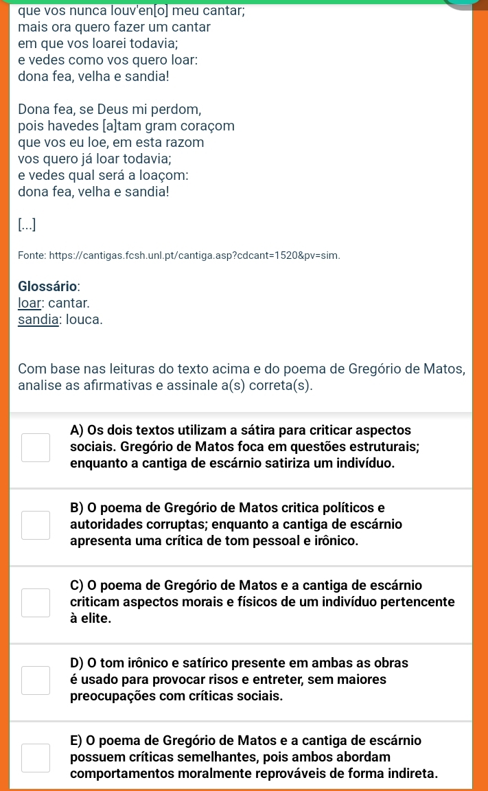 que vos nunca louv'en[o] meu cantar;
mais ora quero fazer um cantar
em que vos loarei todavia;
e vedes como vos quero loar:
dona fea, velha e sandia!
Dona fea, se Deus mi perdom,
pois havedes [a]tam gram coraçom
que vos eu loe, em esta razom
vos quero já loar todavia;
e vedes qual será a loaçom:
dona fea, velha e sandia!
[...]
Fonte: https://cantigas.fcsh.unl.pt/cantiga.asp?cdcant= 1520 &pv=sim.
Glossário:
loar: cantar.
sandia: louca.
Com base nas leituras do texto acima e do poema de Gregório de Matos,
analise as afirmativas e assinale a(s) correta(s).
A) Os dois textos utilizam a sátira para criticar aspectos
sociais. Gregório de Matos foca em questões estruturais;
enquanto a cantiga de escárnio satiriza um indivíduo.
B) O poema de Gregório de Matos critica políticos e
autoridades corruptas; enquanto a cantiga de escárnio
apresenta uma crítica de tom pessoal e irônico.
C) O poema de Gregório de Matos e a cantiga de escárnio
criticam aspectos morais e físicos de um indivíduo pertencente
à elite.
D) O tom irônico e satírico presente em ambas as obras
é usado para provocar risos e entreter, sem maiores
preocupações com críticas sociais.
E) O poema de Gregório de Matos e a cantiga de escárnio
possuem críticas semelhantes, pois ambos abordam
comportamentos moralmente reprováveis de forma indireta.