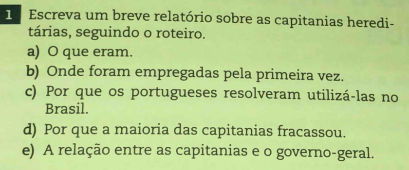 1ª Escreva um breve relatório sobre as capitanias heredi- 
tárias, seguindo o roteiro. 
a) O que eram. 
b) Onde foram empregadas pela primeira vez. 
c) Por que os portugueses resolveram utilizá-las no 
Brasil. 
d) Por que a maioria das capitanias fracassou. 
e) A relação entre as capitanias e o governo-geral.