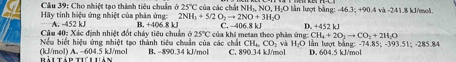 Cho nhiệt tạo thành tiêu chuẩn ở 25°C của các chất NH_3, NO, H_2O lần lượt bằng: -46.3; +90.4 và -241.8 kJ/mol.
Hãy tính hiệu ứng nhiệt của phản ứng: 2NH_3+5/2O_2to 2NO+3H_2O
A. -452 kJ B. +406.8 kJ C. -406.8 kJ D. +452 kJ
Câu 40: Xác định nhiệt đốt cháy tiêu chuẩn ở 25°C của khí metan theo phản ứng: CH_4+2O_2to CO_2+2H_2O
Nếu biết hiệu ứng nhiệt tạo thành tiêu chuẩn của các chất CH_4, CO_2 và H_2O lần lượt bằng: -74.85; -393.51; -285.84
(kJ/mol) A. -604.5 kJ/mol B. −890.34 kJ/mol C. 890.34 kJ/mol D. 604.5 kJ/mol
Bài tập tư Luân