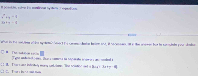 If possible, solve the nonlinear system of equations
x^2+y=8
2x+y=0
What is the solution of the system? Select the correct choice below and, if necessary, fill in the answer box to complete your choice.
A. The solution set is
(Type ordered pairs. Use a comma to separate answers as needed.)
B. There are infinitely many solutions. The solution set is  (x,y)|2x+y=0
C. There is no solution.