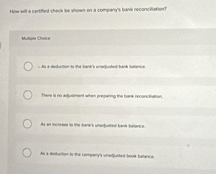 How will a certified check be shown on a company's bank reconciliation?
Multiple Choice
As a deduction to the bank's unadjusted bank balance.
There is no adjustment when preparing the bank reconciliation.
As an increase to the bank's unadjusted bank balance.
As a deduction to the company's unadjusted book balance.