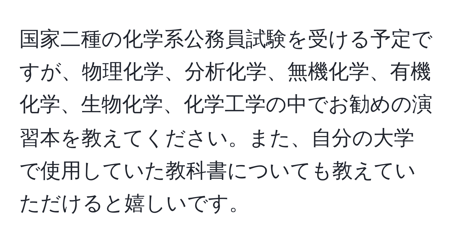 国家二種の化学系公務員試験を受ける予定ですが、物理化学、分析化学、無機化学、有機化学、生物化学、化学工学の中でお勧めの演習本を教えてください。また、自分の大学で使用していた教科書についても教えていただけると嬉しいです。