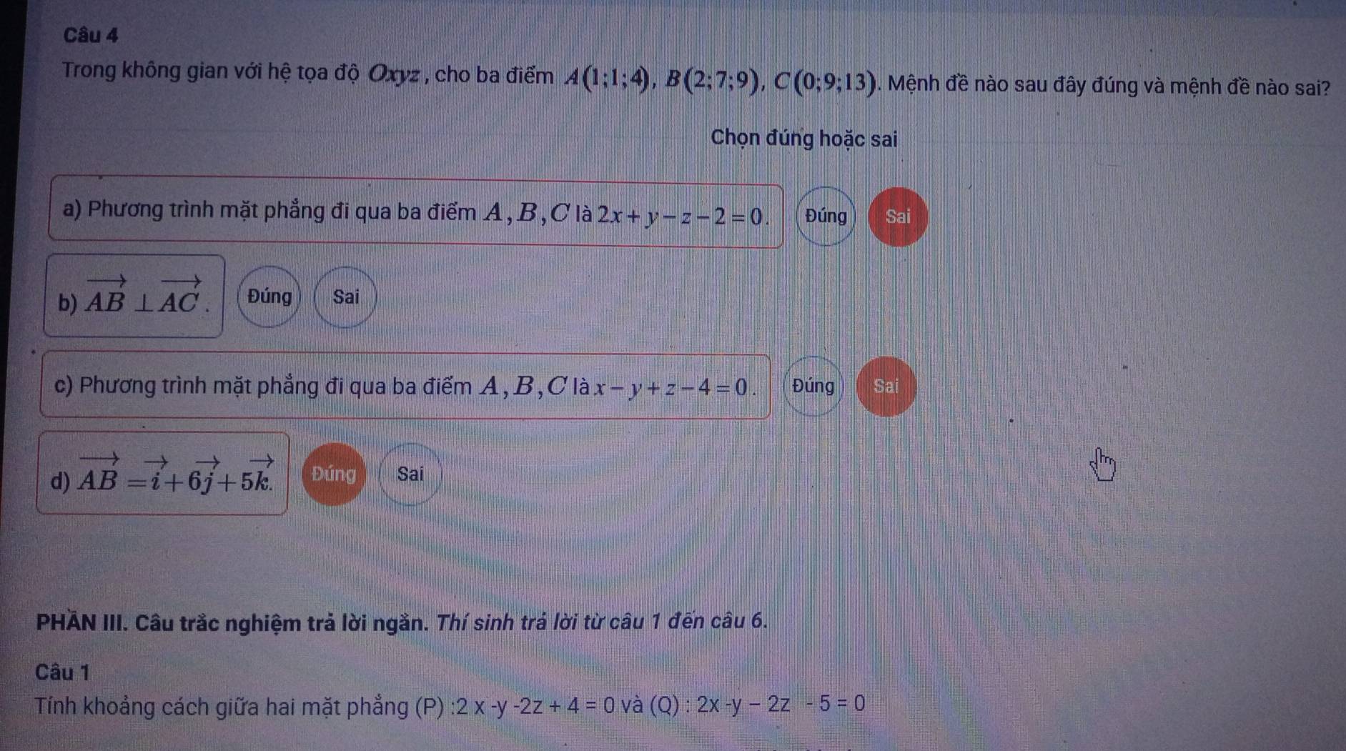 Trong không gian với hệ tọa độ Oxyz , cho ba điểm A(1;1;4), B(2;7;9), C(0;9;13). Mệnh đề nào sau đây đúng và mệnh đề nào sai?
Chọn đúng hoặc sai
a) Phương trình mặt phẳng đi qua ba điểm A, B, C là 2x+y-z-2=0. Đúng Sa
b) vector AB⊥ vector AC. Đúng Sai
c) Phương trình mặt phẳng đi qua ba điểm A, B, C là x-y+z-4=0. Đúng Sai
d) vector AB=vector i+6vector j+5vector k. Đúng Sai
PHÄN III. Câu trắc nghiệm trả lời ngắn. Thí sinh trá lời từ câu 1 đến câu 6.
Câu 1
Tính khoảng cách giữa hai mặt phẳng (P) :2x-y-2z+4=0 và (Q):2x-y-2z-5=0