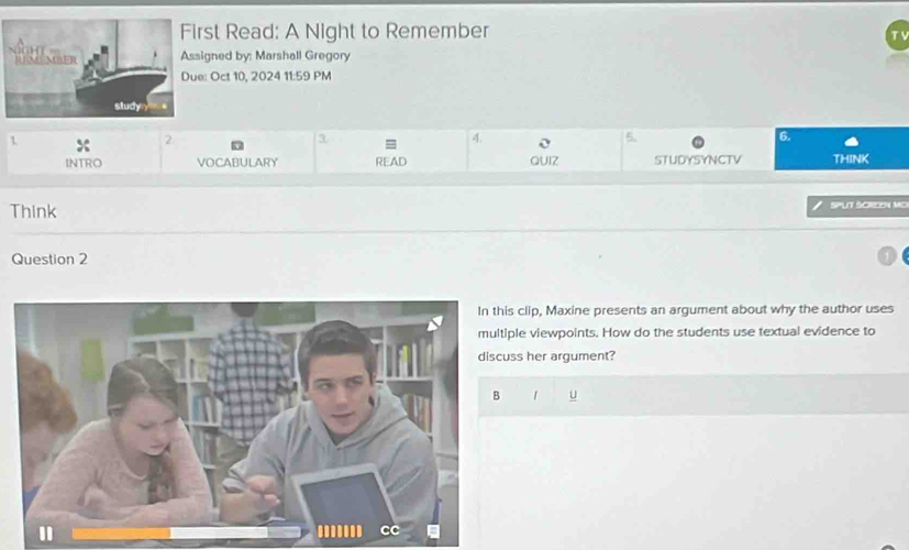 rst Read: A Night to Remember 
signed by: Marshall Gregory 
e: Oct 10, 2024 11:59 PM 
2 
3 
4. 
5. 
6. 
1 THINK 
INTRO VOCABULARY READ QUIZ STUDYSYNCTV 
Think SPLT SCREEN MO 
Question 2 
s clip, Maxine presents an argument about why the author uses 
ple viewpoints. How do the students use textual evidence to 
ss her argument? 
1 u