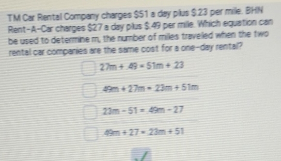 TM Car Rental Company charges $51 a day plus $23 per mille. BHN
Rent-A-Car charges $27 a day plus $.49 per mille. Which equation can
be used to determine m, the number of milles traveled when the two
rental car companies are the same cost for a one-day rental?
27m+49=51m+23
49m+27m=23m+51m
23m-51=49m-27
49m+27=23m+51