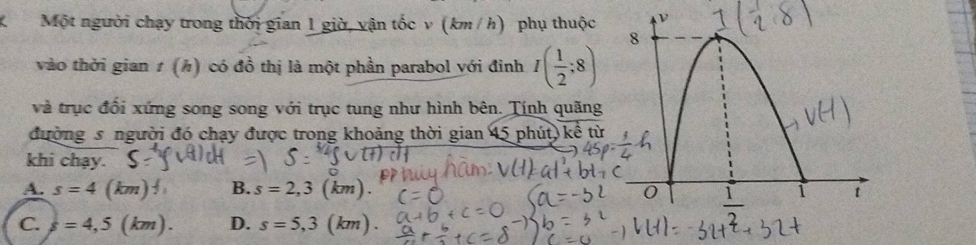 Một người chạy trong thời gian 1 giờ, vận tốc v (km / h) phụ thuộc
vào thời gian 1 (h) có đồ thị là một phần parabol với đinh I( 1/2 ;8)
và trục đổi xứng song song với trục tung như hình bên. Tính quãng
đường s người đó chạy được trong khoảng thời gian 45 phút, kể từ
khi chạy.
A. s=4(km)^4 B. s=2,3 (km).
C. s=4,5(km). D. s=5,3 (km).