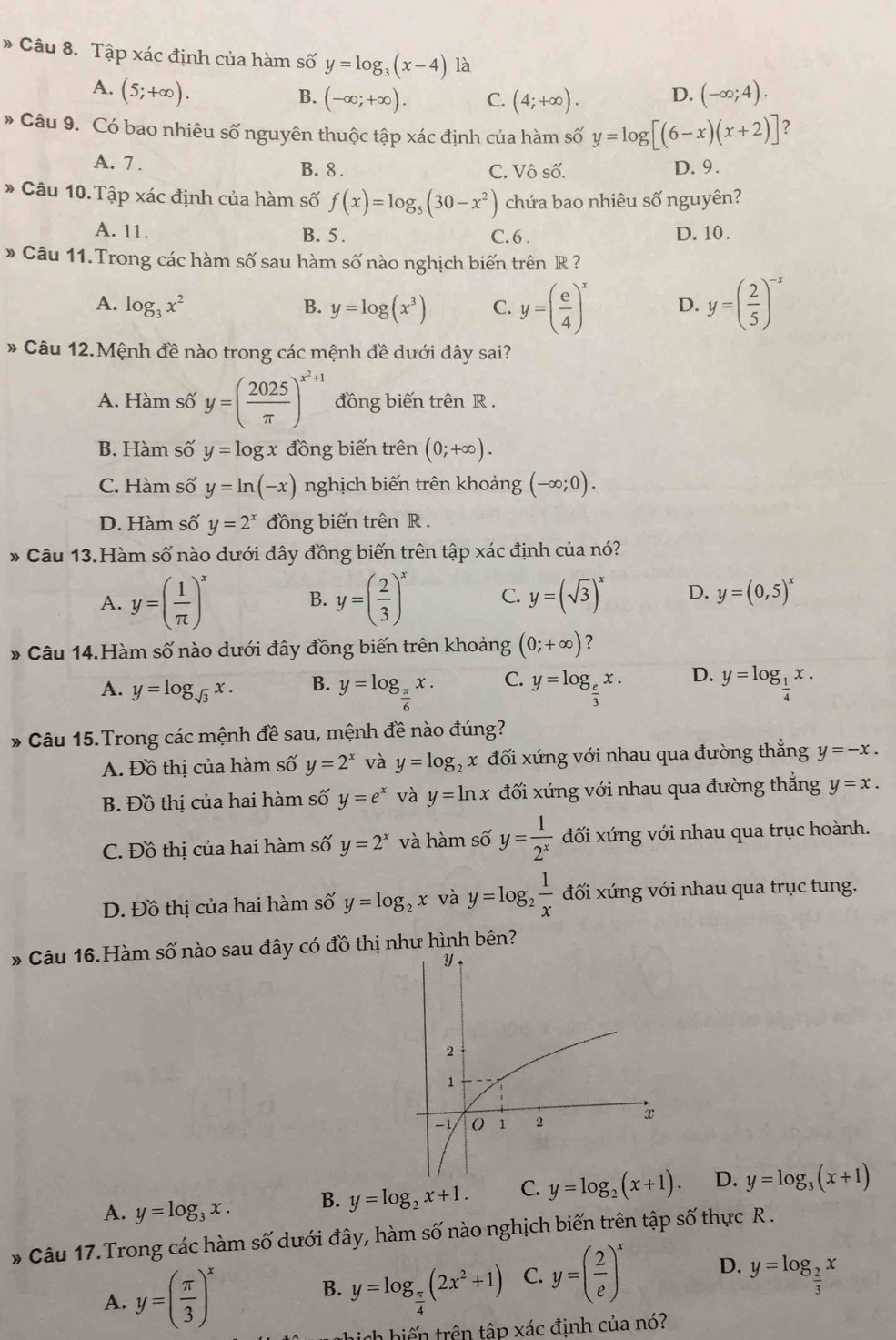 » Câu 8. Tập xác định của hàm số y=log _3(x-4) là
A. (5;+∈fty ). (-∈fty ;4).
B. (-∈fty ;+∈fty ). C. (4;+∈fty ). D.
* Câu 9. Có bao nhiêu số nguyên thuộc tập xác định của hàm số y=log [(6-x)(x+2)] ?
A. 7 . B. 8 . C. Vô số. D. 9.
* Câu 10.Tập xác định của hàm số f(x)=log _5(30-x^2) chứa bao nhiêu số nguyên?
A. 11. B. 5 . C. 6 . D. 10 .
» Câu 11. Trong các hàm số sau hàm số nào nghịch biến trên R ?
A. log _3x^2 B. y=log (x^3) C. y=( e/4 )^x D. y=( 2/5 )^-x
* Câu 12.Mệnh đề nào trong các mệnh đề dưới đây sai?
A. Hàm số y=( 2025/π  )^x^2+1 đồng biến trên R .
B. Hàm số y=log x đồng biến trên (0;+∈fty ).
C. Hàm số y=ln (-x) nghịch biến trên khoảng (-∈fty ;0).
D. Hàm số y=2^x đồng biến trên R .
* Câu 13.Hàm số nào dưới đây đồng biến trên tập xác định của nó?
A. y=( 1/π  )^x B. y=( 2/3 )^x C. y=(sqrt(3))^x D. y=(0,5)^x
* Câu 14.Hàm số nào dưới đây đồng biến trên khoảng (0;+∈fty ) ?
A. y=log _sqrt(3)x. B. y=log _ π /6 x. C. y=log _ e/3 x. D. y=log _ 1/4 x.
* Câu 15.Trong các mệnh đề sau, mệnh đề nào đúng?
A. Đồ thị của hàm số y=2^x và y=log _2x đối xứng với nhau qua đường thắng y=-x.
B. Đồ thị của hai hàm số y=e^x và y=ln x đối xứng với nhau qua đường thắng y=x.
C. Đồ thị của hai hàm số y=2^x và hàm số y= 1/2^x  đối xứng với nhau qua trục hoành.
D. Đồ thị của hai hàm số y=log _2x và y=log _2 1/x  đối xứng với nhau qua trục tung.
* Câu 16.Hàm số nào sau đây có đồ thị như hình bên?
A. y=log _3x. B. y=log _2x+1. C. y=log _2(x+1). D. y=log _3(x+1)
* Câu 17. Trong các hàm số dưới đây, hàm số nào nghịch biến trên tập số thực R .
A. y=( π /3 )^x B. y=log _ π /4 (2x^2+1) C. y=( 2/e )^x D. y=log _ 2/3 x
w hi h h iến trên tập xác định của nó?