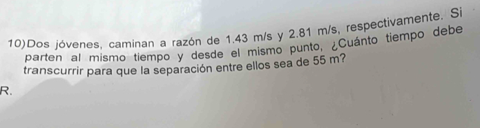 10)Dos jóvenes, caminan a razón de 1.43 m/s y 2.81 m/s, respectivamente. Si 
parten al mismo tiempo y desde el mismo punto, ¿Cuánto tiempo debe 
transcurrir para que la separación entre ellos sea de 55 m?
R.