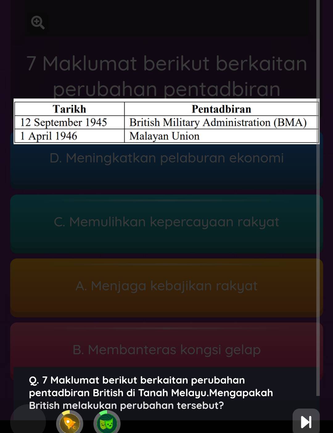 Maklumat berikut berkaitan
perubahan pentadbiran
D. Meningkatkan pelaburan ekonomi
C. Memulihkan kepercayaan rakyat
A. Menjaga kebajikan rakyat
B. Membanteras kongsi gelap
Q. 7 Maklumat berikut berkaitan perubahan
pentadbiran British di Tanah Melayu.Mengapakah
British melakukan perubahan tersebut?