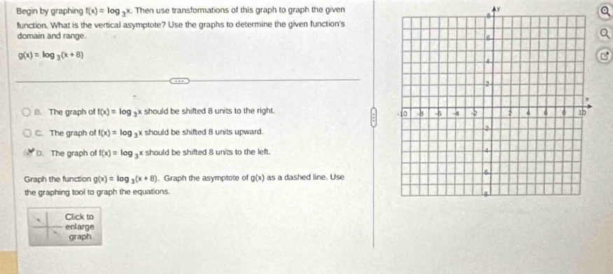 Begin by graphing f(x)=log _3x. Then use transformations of this graph to graph the given y
a
function. What is the vertical asymptote? Use the graphs to determine the given function's
domain and range.
g(x)=log _3(x+8)
B. The graph of f(x)=log _3x should be shifted 8 units to the right.
C. The graph of f(x)=log _3x should be shifted 8 units upward.
D. The graph of f(x)=log _3x should be shifted 8 units to the left. 
Graph the function g(x)=log _3(x+8). Graph the asymptote of g(x) as a dashed line. Use
the graphing tool to graph the equations.
Click to
` enlarge
graph