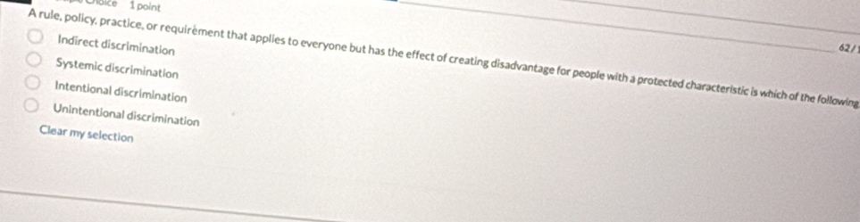 CChoice 1 point
_
Indirect discrimination
_
62/
A rule, policy, practice, or requirement that applies to everyone but has the effect of creating disadvantage for people with a protected characteristic is which of the following
Systemic discrimination
Intentional discrimination
Unintentional discrimination
Clear my selection