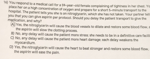 You respond to a medical call for a 59-year-old female complaining of tightness in her chest. Yo
place her on a high concentration of oxygen and prepare for a short 5-minute transport to the
hospital. The patient tells you she is on nitroglycerin, which she has not taken. Your partner tell
you that you can give aspirin per protocol. Should you delay the patient transport to give the
medication, and why?
A) Yes, the nitroglycerin will cause the blood vessels to dilate and restore some blood flow, a
the aspirin will slow the clotting process.
B) No, any delay will cause the patient more stress; she needs to be in a definitive care facili
C) No, any delay will cause the patient more heart damage; each delay weakens the
myocardium.
D) Yes, the nitroglycerin will cause the heart to beat stronger and restore some blood flow,
the aspirin will ease the pain.