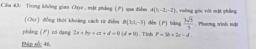 Trong không gian Oxyz, mặt phẳng (P) qua điểm A(1;-2;-2) , vuông góc với mặt phẳng 
(Oxz) đồng thời khoảng cách từ điểm B(3;1;-3) đến (P) bằng  3sqrt(5)/5 . Phương trình mặt 
phẳng (P) có dạng 2x+by+cz+d=0(d!= 0). Tính P=3b+2c-d. 
Đáp số: 46.