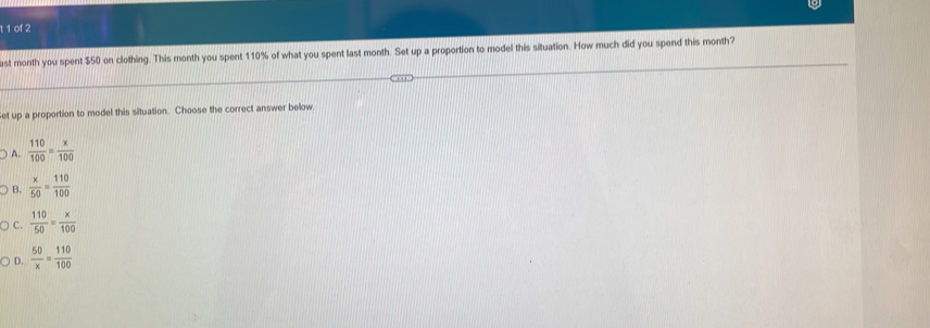 of 2
ast month you spent $50 on clothing. This month you spent 110% of what you spent last month. Set up a proportion to model this situation. How much did you spend this month?
et up a proportion to model this situation. Choose the correct answer below.
A.  110/100 = x/100 
B.  x/50 = 110/100 
C.  110/50 = x/100 
D.  50/x = 110/100 