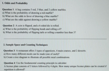 Odds and Probability 
Question 1: A bag contains 5 red, 3 blue, and 2 yellow marbles 
a) What is the probability of drawing a red marble? 
b) What are the odds in favor of drawing a blue marble? 
c) What are the odds against drawing a yellow marble? 
Question 2: A coin is flipped, and a 6 -sided die is rolled. 
a) What is the probability of flipping heads and rolling a 4? 
b) What is the probability of flipping tails or rolling a number less than 3? 
_ 
2. Sample Space and Counting Techniques 
Question 3: A restaurant offers 3 types of appetizers, 4 main courses, and 2 desserts. 
a) How many different meals can be made (one of each)? 
b) Create a tree diagram to illustrate all possible meal combinations. 
Question 4: Use the fundamental counting principle to calculate: 
A license plate consists of 3 letters followed by 4 digits. How many unique license plates can be created if 
repetition is allowed?