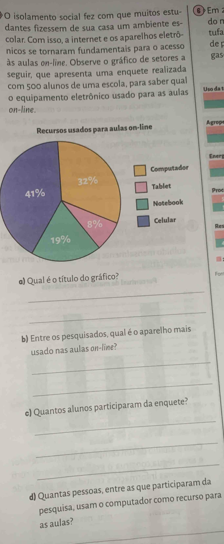 isolamento social fez com que muitos estu - 6 Em 2
dantes fizessem de sua casa um ambiente es- do n 
colar. Com isso, a internet e os aparelhos eletrô- tufa 
nicos se tornaram fundamentais para o acesso de p 
às aulas on-line. Observe o gráfico de setores a gas 
seguir, que apresenta uma enquete realizada 
com 500 alunos de uma escola, para saber qual 
o equipamento eletrônico usado para as aulas Uso da t 
on-line. 
grop 
Recursos usados para aulas on-line 
Energ 
Computador 
Tablet 
Proc 
Notebook 
Celular 
Res 
d) Qual é o título do gráfico? 
Fon 
_ 
_ 
b) Entre os pesquisados, qual é o aparelho mais 
usado nas aulas on-line? 
_ 
_ 
_ 
c) Quantos alunos participaram da enquete? 
_ 
_ 
d) Quantas pessoas, entre as que participaram da 
pesquisa, usam o computador como recurso para 
as aulas?