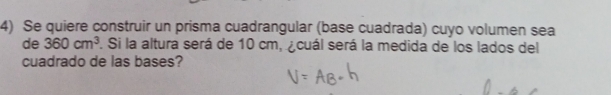 Se quiere construir un prisma cuadrangular (base cuadrada) cuyo volumen sea 
de 360cm^3. Si la altura será de 10 cm, ¿cuál será la medida de los lados del 
cuadrado de las bases?