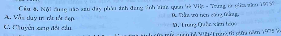 Nội dung nào sau đây phản ánh đúng tình hình quan hệ Việt - Trung từ giữa năm 1975?
A. Vẫn duy trì rất tốt đẹp. B. Dần trở nên căng thằng.
C. Chuyền sang đối đầu. D. Trung Quốc xâm lược.
của mối quan hệ Việt-Trung từ giữa năm 1975 là