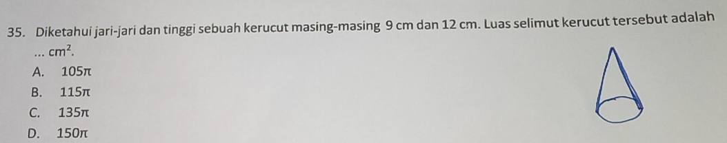Diketahui jari-jari dan tinggi sebuah kerucut masing-masing 9 cm dan 12 cm. Luas selimut kerucut tersebut adalah
_ cm^2.
A. 105π
B. 115π
C. 135π
D. 150π