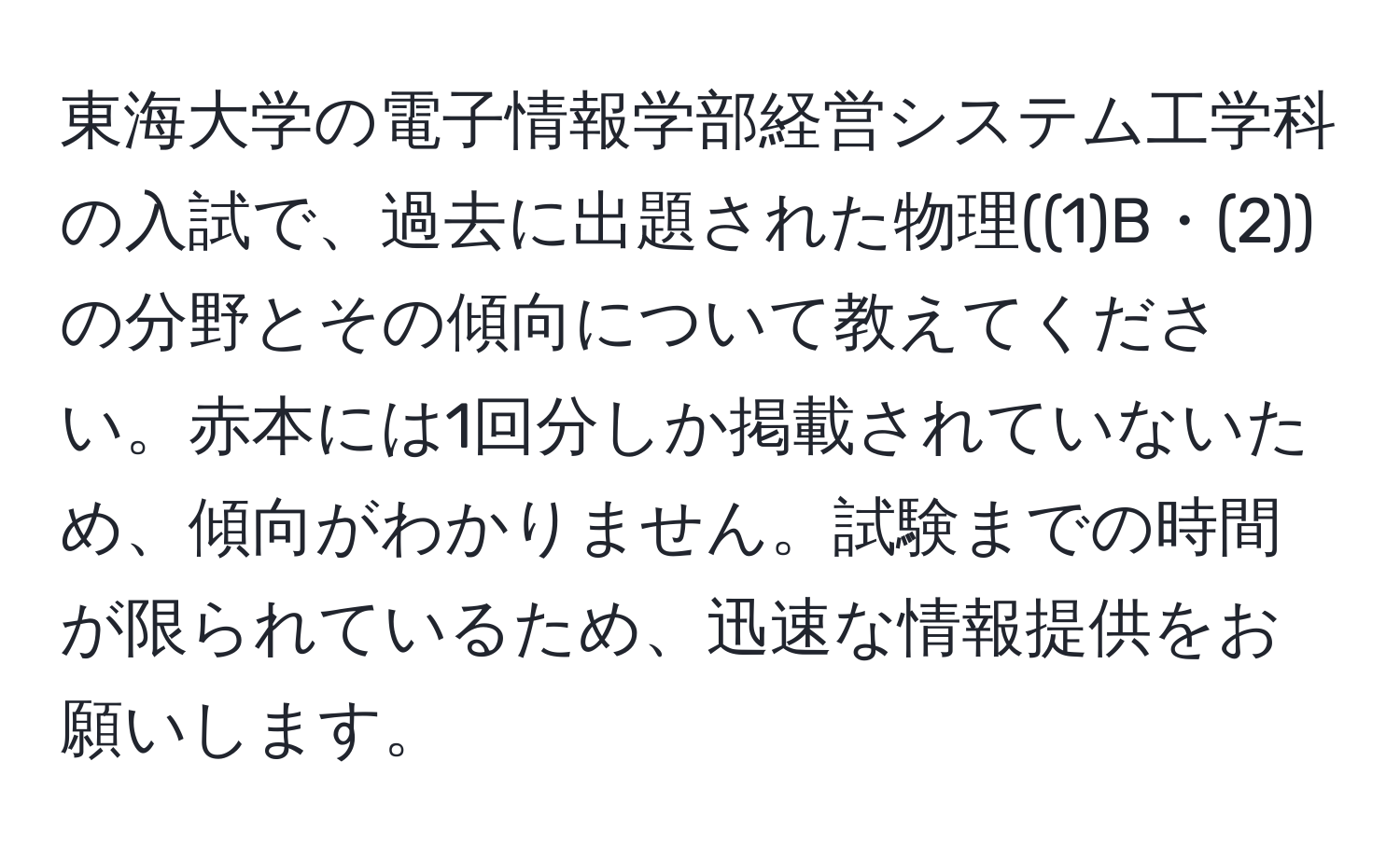 東海大学の電子情報学部経営システム工学科の入試で、過去に出題された物理((1)B・(2))の分野とその傾向について教えてください。赤本には1回分しか掲載されていないため、傾向がわかりません。試験までの時間が限られているため、迅速な情報提供をお願いします。