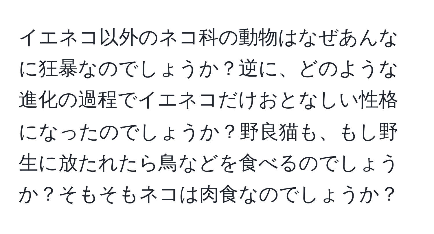 イエネコ以外のネコ科の動物はなぜあんなに狂暴なのでしょうか？逆に、どのような進化の過程でイエネコだけおとなしい性格になったのでしょうか？野良猫も、もし野生に放たれたら鳥などを食べるのでしょうか？そもそもネコは肉食なのでしょうか？