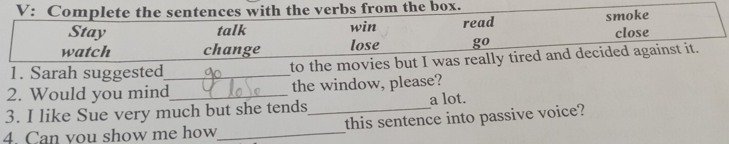 V: Complete the sentences with the verbs from the box. 
Stay talk win read smoke 
close 
watch change lose go 
1. Sarah suggested_ to the movies but I was really tired and decided against it. 
2. Would you mind_ the window, please? 
a lot. 
3. I like Sue very much but she tends_ 
4. Can you show me how_ this sentence into passive voice?