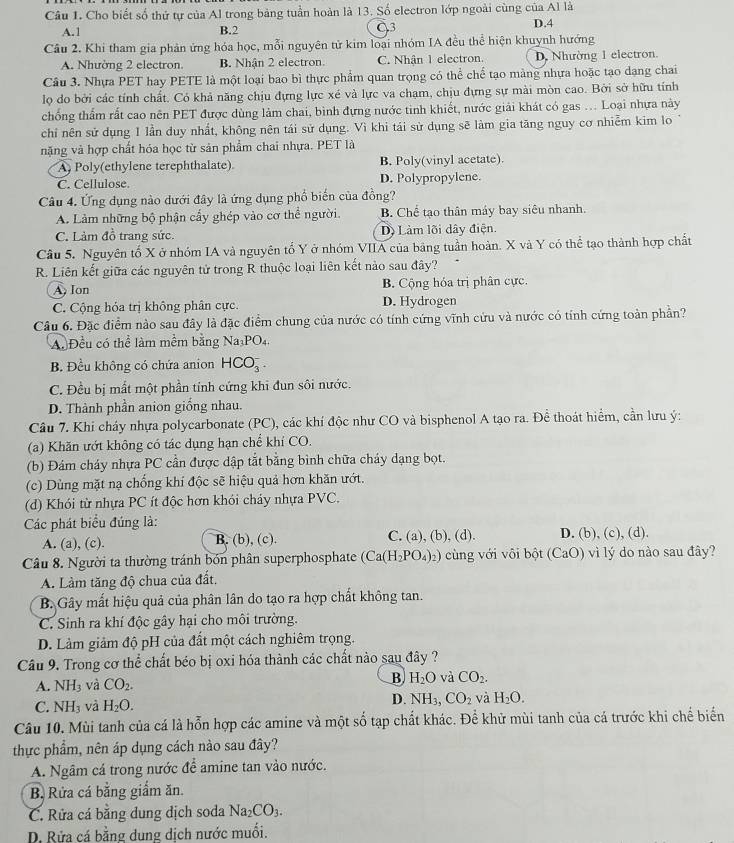 Cho biết số thứ tự của Al trong bảng tuần hoàn là 13. Số electron lớp ngoài cùng của Al là
A.1 B.2 C3 D.4
Cầu 2. Khi tham gia phản ứng hóa học, mỗi nguyên tử kim loại nhóm IA đều thể hiện khuynh hướng
A. Nhường 2 electron. B. Nhận 2 electron. C. Nhận 1 electron. D. Nhường 1 electron.
Câu 3. Nhựa PET hay PETE là một loại bao bì thực phẩm quan trọng có thể chế tạo màng nhựa hoặc tạo dạng chai
lọ do bởi các tính chất. Có khả năng chịu đựng lực xé và lực va chạm, chịu đựng sự mài mòn cao. Bởi sở hữu tính
chống thẩm rất cao nên PET được dùng làm chai, bình đựng nước tinh khiết, nước giải khát có gas ... Loại nhựa này
chỉ nên sử dụng 1 lần duy nhất, không nên tái sử dụng. Vì khi tái sử dụng sẽ làm gia tăng nguy cơ nhiễm kim lo
nặng và hợp chất hóa học từ sản phẩm chai nhựa. PET là
A Poly(ethylene terephthalate) B. Poly(vinyl acetate).
C. Cellulose D. Polypropylene.
Câu 4. Ứng dụng nào dưới đây là ứng dụng phổ biến của đồng?
A. Làm những bộ phận cấy ghép vào cơ thể người. B. Chế tạo thân máy bay siêu nhanh.
C. Làm đồ trang sức. Dộ Làm lõi dây điện.
Câu 5. Nguyên tố X ở nhóm IA và nguyên tổ Y ở nhóm VIIA của bảng tuần hoàn. X và Y có thể tạo thành hợp chất
R. Liên kết giữa các nguyên tử trong R thuộc loại liên kết nào sau đây?
A, Ion B. Cộng hóa trị phân cực.
C. Cộng hóa trị không phân cực. D. Hydrogen
Câu 6. Đặc điểm nào sau đây là đặc điểm chung của nước có tính cứng vĩnh cứu và nước có tính cứng toàn phần?
A. Đều có thể làm mềm bằng Na_3PO_4.
B. Đều không có chứa anion HCO_3^(-.
C. Đều bị mất một phần tính cứng khi đun sôi nước.
D. Thành phần anion giống nhau.
Câu 7. Khi cháy nhựa polycarbonate (PC), các khí độc như CO và bisphenol A tạo ra. Để thoát hiểm, cần lưu ý:
(a) Khăn ướt không có tác dụng hạn chế khí CO.
(b) Đám cháy nhựa PC cần được dập tắt bằng bình chữa cháy dạng bọt.
(c) Dùng mặt nạ chống khí độc sẽ hiệu quả hơn khăn ướt.
(d) Khói từ nhựa PC ít độc hơn khói cháy nhựa PVC.
Các phát biểu đúng là:
A. (a), (c). B. (b), (c). C. (a), (b), (d). D. (b), (c), (d).
Câu 8. Người ta thường tránh bón phân superphosphate (Ca(H_2)PO_4)_2) cùng với vôi bột (CaO) vì lý do nào sau đây?
A. Làm tăng độ chua của đất.
B. Gây mất hiệu quả của phân lân do tạo ra hợp chất không tan.
C. Sinh ra khí độc gây hại cho môi trường.
D. Làm giảm độ pH của đất một cách nghiêm trọng.
Câu 9. Trong cơ thể chất béo bị oxi hóa thành các chất nào sau đây ?
A. NH_3 và CO_2.
B H_2O và CO_2.
D.
C. NH_3 và H_2O. NH_3,CO_2 và H_2O.
Câu 10. Mùi tanh của cá là hỗn hợp các amine và một số tạp chất khác. Để khử mùi tanh của cá trước khi chế biển
thực phẩm, nên áp dụng cách nào sau đây?
A. Ngâm cá trong nước để amine tan vào nước.
B. Rửa cá bằng giắm ăn.
C. Rửa cá bằng dung dịch soda Na_2CO_3.
D. Rửa cá bằng dung dịch nước muối.