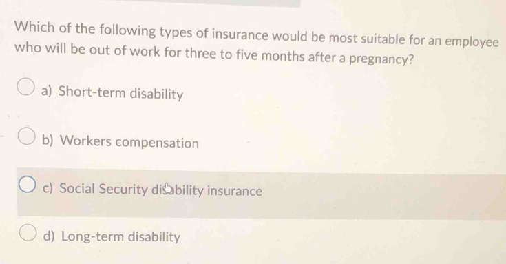 Which of the following types of insurance would be most suitable for an employee
who will be out of work for three to five months after a pregnancy?
a) Short-term disability
b) Workers compensation
c) Social Security disability insurance
d) Long-term disability