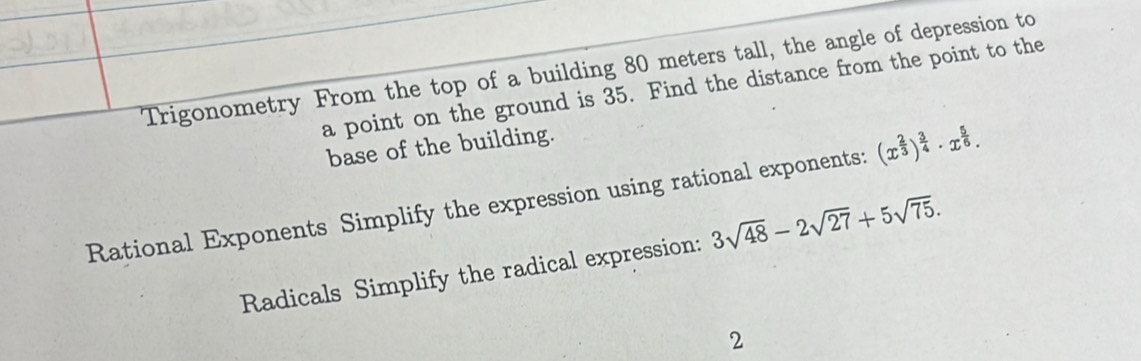 Trigonometry From the top of a building 80 meters tall, the angle of depression to 
a point on the ground is 35. Find the distance from the point to the 
base of the building. 
Rational Exponents Simplify the expression using rational exponents: (x^(frac 2)3)^ 3/4 · x^(frac 5)6. 
Radicals Simplify the radical expression: 3sqrt(48)-2sqrt(27)+5sqrt(75). 
2