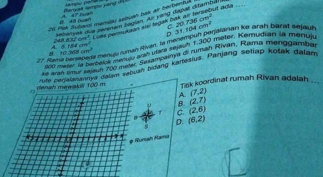 lampu peneral
ut ada ....
B. 48 buah A. 47 buah Banyak lampu yang dil
26. Pak Subardi memiliki sebuah bak air berbentuk
sebanva dua perenam bagian. Air yang dapat ditambal
C.
248.832cm^3. Luas permukaan sisi tegak 20.736cm^2
D. 31.104cm^2
27. Rama bersepeda menuju rumah Rivan. la menempuh perjalanan ke arah barat sejauh
A. 5.184cm^2
900 meter. la berbelok menuju arah utara sejauh 1.300 meter. Kemudian ia menuju
B. 10.368cm^2
ke arah timur sejauh 700 meter. Sesampainya di rumah Rivan, Rama menggambar
rute perjalanannya dalam sebuah bidang kartesius. Panjang setiap kotak dalam
denah mewakili 100 m Titik koordinat rumah Rivan adalah ..
13
A. (7,2)
U B. (2,7)
T C. (2,6)

B (6,2)
14
D.
s
5 2o a a x
& Rumah Rama

I
is