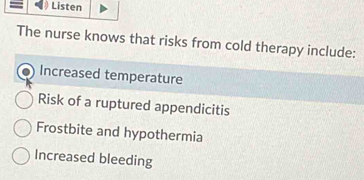 Listen
The nurse knows that risks from cold therapy include:
Increased temperature
Risk of a ruptured appendicitis
Frostbite and hypothermia
Increased bleeding