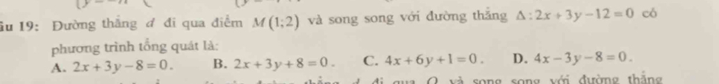 âu 19: Đường thắng đ đi qua điểm M(1;2) và song song với đường thắng △ :2x+3y-12=0 có
phương trình tổng quát là:
A. 2x+3y-8=0. B. 2x+3y+8=0. C. 4x+6y+1=0. D. 4x-3y-8=0. 
O và song song với đường thắng