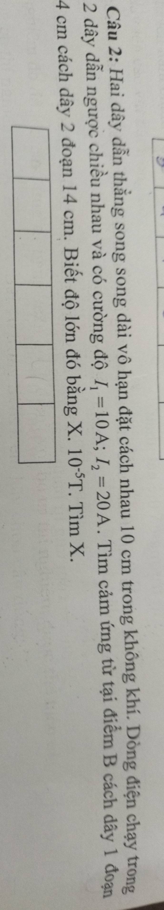Hai dây dẫn thẳng song song dài vô hạn đặt cách nhau 10 cm trong không khí. Dòng điện chạy trong
2 dây dẫn ngược chiều nhau và có cường độ I_1=10A; I_2=20A. Tìm cảm ứng từ tại điểm B cách dây 1 đoạn
4 cm cách dây 2 đoạn 14 cm. Biết độ lớn đó bằng X. 10^(-5)T. Tìm X.
