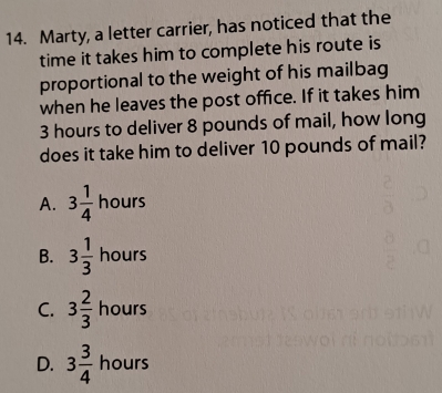 Marty, a letter carrier, has noticed that the
time it takes him to complete his route is
proportional to the weight of his mailbag
when he leaves the post office. If it takes him
3 hours to deliver 8 pounds of mail, how long
does it take him to deliver 10 pounds of mail?
A. 3 1/4  hours
B. 3 1/3  hours
C. 3 2/3  hours
D. 3 3/4  hours