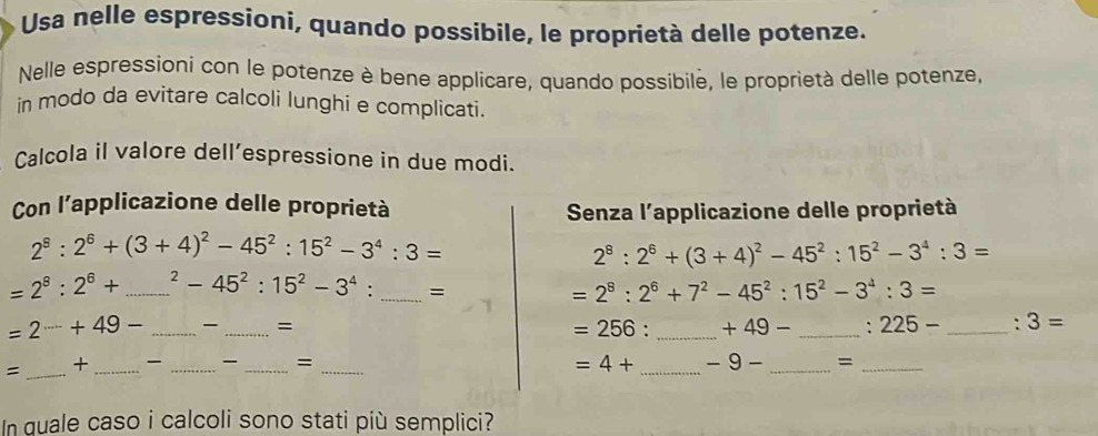 Usa nelle espressioni, quando possibile, le proprietà delle potenze. 
Nelle espressioni con le potenze è bene applicare, quando possibile, le proprietà delle potenze, 
in modo da evitare calcoli lunghi e complicati. 
Calcola il valore dell’espressione in due modi. 
Con l’applicazione delle proprietà 
Senza l'applicazione delle proprietà
2^8:2^6+(3+4)^2-45^2:15^2-3^4:3=
2^8:2^6+(3+4)^2-45^2:15^2-3^4:3=
=2^8:2^6+ _^2-45^2:15^2-3^4. _=
=2^8:2^6+7^2-45^2:15^2-3^4:3=
=2^(......)+49- _ _= ___: 3=
=256: +49- :225-
= _+ _ _ _= _ =4+ _ -9- _=_ 
In quale caso i calcoli sono stati più semplici?