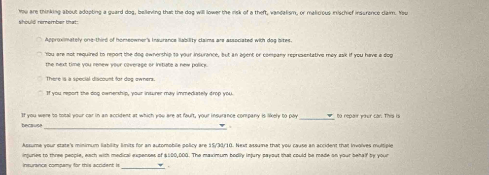 You are thinking about adopting a guard dog, believing that the dog will lower the risk of a theft, vandalism, or malicious mischief insurance claim. You 
should remember that: 
Approximately one-third of homeowner's insurance liability claims are associated with dog bites. 
You are not required to report the dog ownership to your insurance, but an agent or company representative may ask if you have a dog 
the next time you renew your coverage or initiate a new policy. 
There is a special discount for dog owners. 
If you report the dog ownership, your insurer may immediately drop you. 
_ 
If you were to total your car in an accident at which you are at fault, your insurance company is likely to pay to repair your car. This is 
because 
_. 
Assume your state's minimum liability limits for an automobile policy are 15/30/10. Next assume that you cause an accident that Involves multiple 
injuries to three people, each with medical expenses of $100,000. The maximum bodily injury payout that could be made on your behalf by your 
Insurance company for this accident is _.