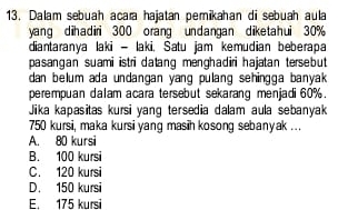 Dalam sebuah acara hajatan pemikahan di sebuah aula
yang dihadiri 300 orang undangan diketahui 30%
diantaranya laki - laki, Satu jam kemudian beberapa
pasangan suami istri datang menghadiri hajatan tersebut 
dan belum ada undangan yang pulang sehingga banyak 
perempuan dalam acara tersebut sekarang menjadi 60%.
Jika kapasitas kursi yang tersedia dalam aula sebanyak
750 kursi, maka kursi yang masih kosong sebanyak ...
A. 80 kursi
B. 100 kursi
C. 120 kursi
D. 150 kursi
E. 175 kursi