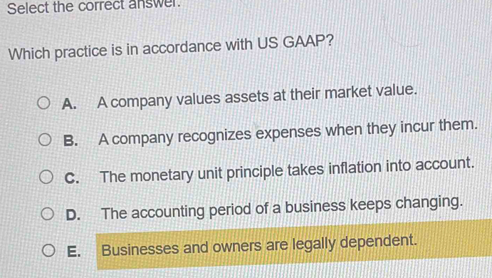 Select the correct answer.
Which practice is in accordance with US GAAP?
A. A company values assets at their market value.
B. A company recognizes expenses when they incur them.
C. The monetary unit principle takes inflation into account.
D. The accounting period of a business keeps changing.
E. Businesses and owners are legally dependent.