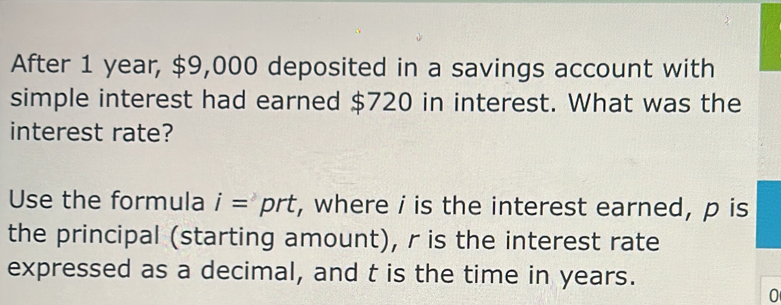 After 1 year, $9,000 deposited in a savings account with 
simple interest had earned $720 in interest. What was the 
interest rate? 
Use the formula i=prt , where i is the interest earned, p is 
the principal (starting amount), r is the interest rate 
expressed as a decimal, and t is the time in years. 
0