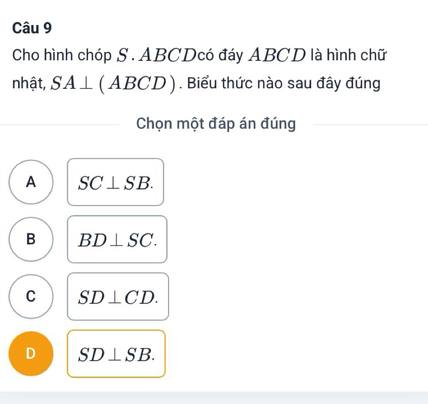 Cho hình chóp S . ABCDcó đáy ABCD là hình chữ
nhật, SA⊥ (ABCD). Biểu thức nào sau đây đúng
Chọn một đáp án đúng
A SC⊥ SB.
B BD⊥ SC.
C SD⊥ CD.
D SD⊥ SB.