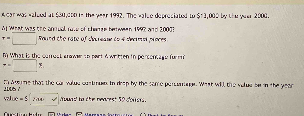 A car was valued at $30,000 in the year 1992. The value depreciated to $13,000 by the year 2000. 
A) What was the annual rate of change between 1992 and 2000?
r=□ Round the rate of decrease to 4 decimal places. 
B) What is the correct answer to part A written in percentage form?
r=□ %. 
C) Assume that the car value continues to drop by the same percentage. What will the value be in the year
2005 ? 
value =$ 7700 Round to the nearest 50 dollars. 
Question Heln: Viden