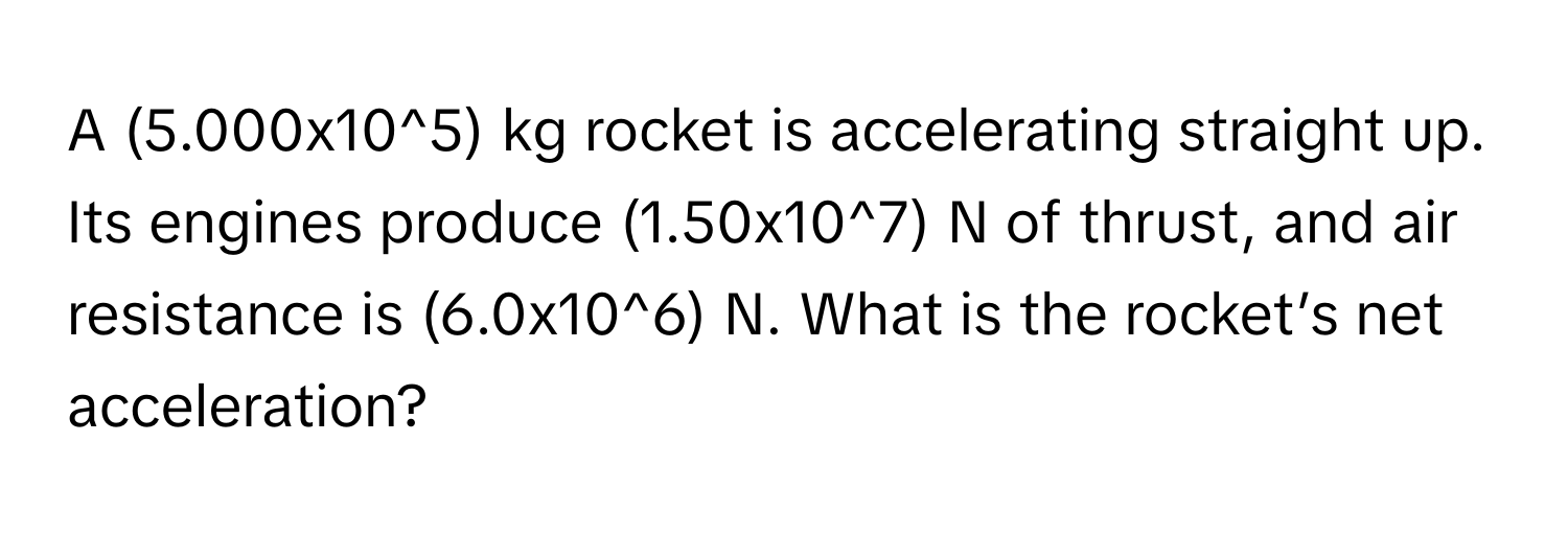 A (5.000x10^5) ﻿kg rocket is accelerating straight up. ﻿Its engines produce (1.50x10^7) ﻿N of thrust, and air resistance is  (6.0x10^6) ﻿N. ﻿What is the rocket’s net acceleration?