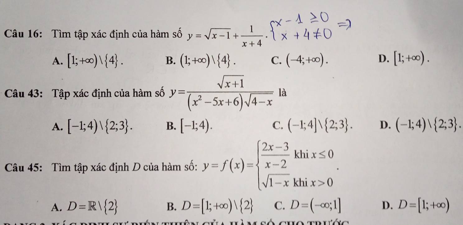 Tìm tập xác định của hàm số y=sqrt(x-1)+ 1/x+4 .
A. [1;+∈fty )| 4. B. (1;+∈fty )vee  4. C. (-4;+∈fty ). D. [1;+∈fty ). 
Câu 43: Tập xác định của hàm số y= (sqrt(x+1))/(x^2-5x+6)sqrt(4-x)  là
A. [-1;4)vee  2;3. B. [-1;4). C. (-1;4]vee  2;3. D. (-1;4)vee  2;3. 
Câu 45: Tìm tập xác định D của hàm số: y=f(x)=beginarrayl  (2x-3)/x-2 khix≤ 0 sqrt(1-x)khix>0endarray..
A. D=R/ 2 B. D=[1;+∈fty ) 2 C. D=(-∈fty ;1] D. D=[1;+∈fty )
gúa uà m số cho trước