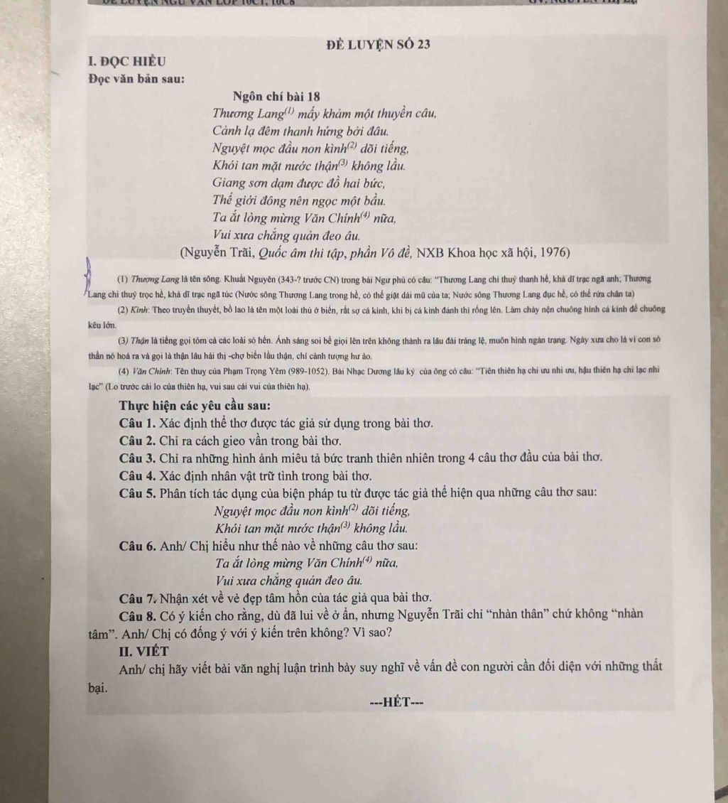 đẻ LUYệN Số 23
I. ĐQC HIÉU
Đọc văn bản sau:
Ngôn chí bài 18
Thương Lang('') mấy khảm một thuyền câu,
Cành lạ đêm thanh hứng bởi đâu.
Nguyệt mọc đầu non kìn h^((2)) I dõi tiếng,
Khôi tan mặt nước thận (3) không lầu.
Giang sơn dạm được đồ hai bức,
Thể giới đồng nên ngọc một bầu.
Ta ắt lòng mừng Văn Chính nữa,
Vui xưa chẳng quản đeo âu.
(Nguyễn Trãi, Quốc âm thi tập, phần Vô đề, NXB Khoa học xã hội, 1976)
(1) 7hương Lang là tên sông. Khuất Nguyên (343-? trước CN) trong bái Ngư phủ có câu; “Thương Lang chi thuỷ thanh hế, khả đĩ trạc ngã anh; Thương
Lang chi thuỷ trọc hể, khả dĩ trạc ngã túc (Nước sông Thương Lang trong hể, có thể giặt dài mũ của ta; Nước sông Thương Lang đục hể, có thể rứa chân ta)
(2) Kình: Theo truyền thuyết, bồ lao là tên một loài thủ ở biển, rất sợ cá kinh, khí bị cá kình đánh thi rồng lên. Làm chày nện chuống hình cá kinh để chuống
kêu lớn.
(3) Thận là tiếng gọi tóm cả các loài sò hến. Ánh sáng soi bể giọi lên trên không thành ra lâu đài tráng lệ, muồn hình ngàn trạng. Ngày xưa cho là vì con số
thần nó hoá ra và gọi là thận lâu hải thị -chợ biển lầu thận, chí cảnh tượng hư ảo.
(4) Văn Chính: Tên thuy của Phạm Trọng Yêm (989-1052). Bài Nhạc Dương lâu ký của ông có câu: “Tiên thiên hạ chi ưu nhi ưu, hậu thiên hạ chi lạc nhĩ
lạc'' (Lo trước cái lo của thiên hạ, vui sau cái vui của thiên hạ).
Thực hiện các yêu cầu sau:
Câu 1. Xác định thể thơ được tác giả sử dụng trong bài thơ.
Câu 2. Chỉ ra cách gieo vần trong bài thơ.
Câu 3. Chỉ ra những hình ảnh miêu tả bức tranh thiên nhiên trong 4 câu thơ đầu của bài thơ.
Câu 4. Xác định nhân vật trữ tình trong bài thơ.
Câu 5. Phân tích tác dụng của biện pháp tu từ được tác giả thể hiện qua những câu thơ sau:
Nguyệt mọc đầu non ki nh^((2,) dõi tiếng,
Khỏi tan mặt nước than^((3)) không lầu.
Câu 6. Anh/ Chị hiều như thế nào về những câu thơ sau:
Ta ắt lòng mừng Văn Chính 2^((4)) nữa,
Vui xưa chăng quản đeo âu.
Câu 7. Nhận xét về vẻ đẹp tâm hồn của tác giả qua bài thơ.
Câu 8. Có ý kiến cho rằng, dù đã lui về ở ẩn, nhưng Nguyễn Trãi chi “nhàn thân” chứ không “nhàn
tâm''. Anh/ Chị có đống ý với ý kiến trên không? Vì sao?
II. VIÉT
Anh/ chị hãy viết bài văn nghị luận trình bày suy nghĩ về vấn đề con người cần đối diện với những thất
bại.
---HÉT---