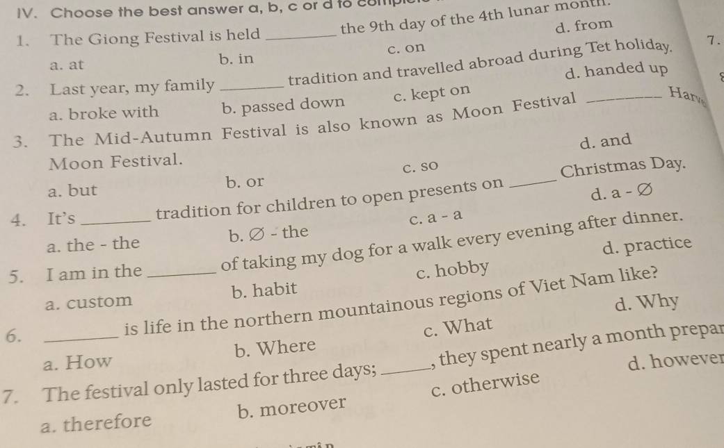 Choose the best answer a, b, c or d to complc
the 9th day of the 4th lunar month.
d. from
1. The Giong Festival is held_
a. at b. in c. on
tradition and travelled abroad during Tet holiday. 7.
2. Last year, my family _d. handed up
s
a. broke with b. passed down c. kept on
3. The Mid-Autumn Festival is also known as Moon Festival_
Har
d. and
Moon Festival.
_
a. but b. or C. SO
Christmas Day.
4. It's _tradition for children to open presents on
d. a - ∅
a. the - the b. ∅ - the c. a - a
of taking my dog for a walk every evening after dinner.
d. practice
5. I am in the _c. hobby
a. custom b. habit
6.
is life in the northern mountainous regions of Viet Nam like?
d. Why
a. How b. Where c. What
d. however
7. The festival only lasted for three days; _, they spent nearly a month prepar
a. therefore b. moreover c. otherwise